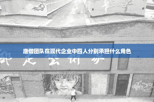 唐僧团队在现代企业中四人分别承担什么角色