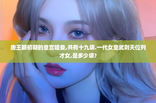 唐王朝初期的皇宫姬妾,共有十九级.一代女皇武则天位列才女,是多少级?