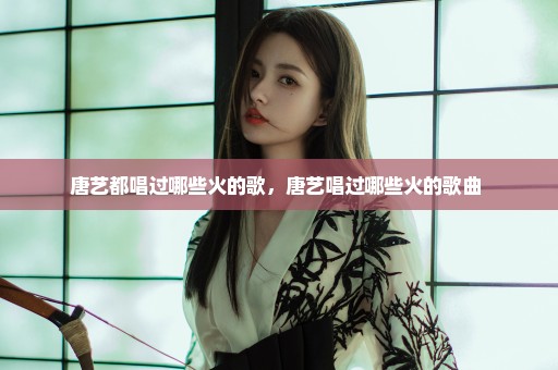 唐艺都唱过哪些火的歌，唐艺唱过哪些火的歌曲 