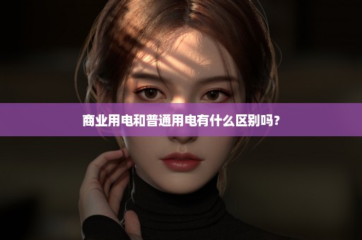 商业用电和普通用电有什么区别吗？