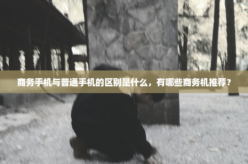 商务手机与普通手机的区别是什么，有哪些商务机推荐？