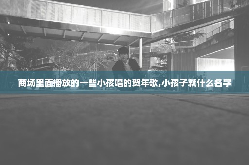 商场里面播放的一些小孩唱的贺年歌,小孩子就什么名字