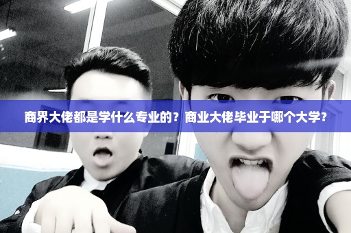 商界大佬都是学什么专业的？商业大佬毕业于哪个大学？
