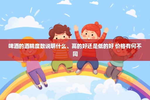 啤酒的酒精度数说明什么、高的好还是低的好 价格有何不同