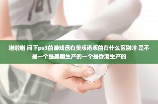 啦啦啦 问下ps3的游戏盘有美版港版的有什么区别哈 是不是一个是美国生产的一个是香港生产的
