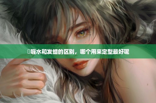 啫喱水和发蜡的区别，哪个用来定型最好呢