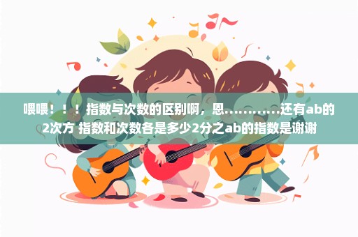 喂喂！！！指数与次数的区别啊，恩…………还有ab的2次方 指数和次数各是多少2分之ab的指数是谢谢