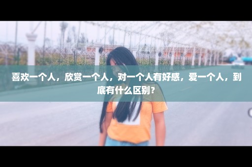 喜欢一个人，欣赏一个人，对一个人有好感，爱一个人，到底有什么区别？
