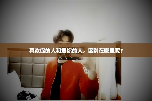 喜欢你的人和爱你的人，区别在哪里呢？