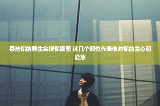 喜欢你的男生会摸你哪里 这几个部位代表他对你的关心和爱意
