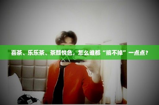 喜茶、乐乐茶、茶颜悦色，怎么谁都“搞不掉”一点点？