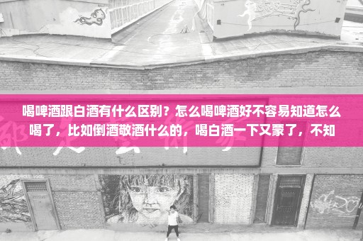 喝啤酒跟白酒有什么区别？怎么喝啤酒好不容易知道怎么喝了，比如倒酒敬酒什么的，喝白酒一下又蒙了，不知