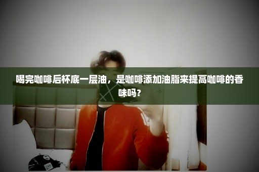 喝完咖啡后杯底一层油，是咖啡添加油脂来提高咖啡的香味吗？