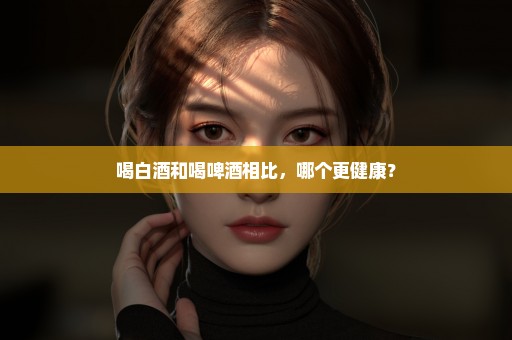 喝白酒和喝啤酒相比，哪个更健康？