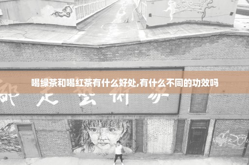 喝绿茶和喝红茶有什么好处,有什么不同的功效吗