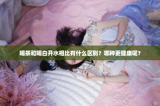 喝茶和喝白开水相比有什么区别？哪种更健康呢？