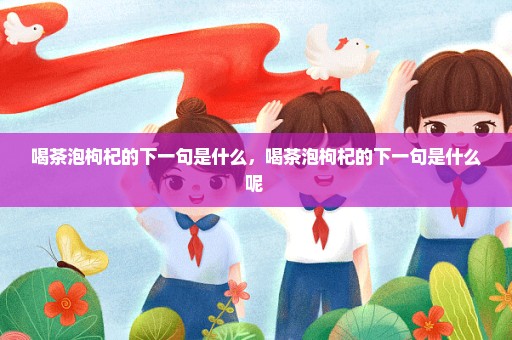 喝茶泡枸杞的下一句是什么，喝茶泡枸杞的下一句是什么呢 