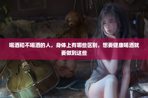 喝酒和不喝酒的人，身体上有哪些区别，想要健康喝酒就要做到这些