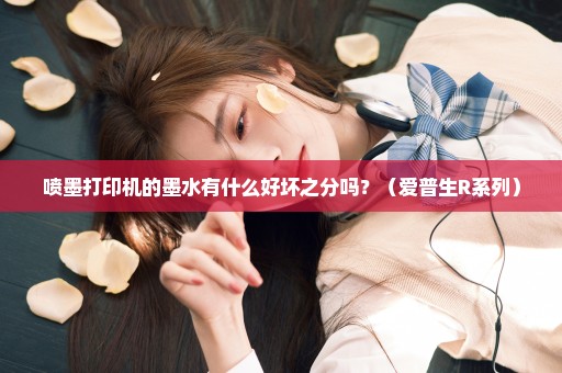 喷墨打印机的墨水有什么好坏之分吗？（爱普生R系列）