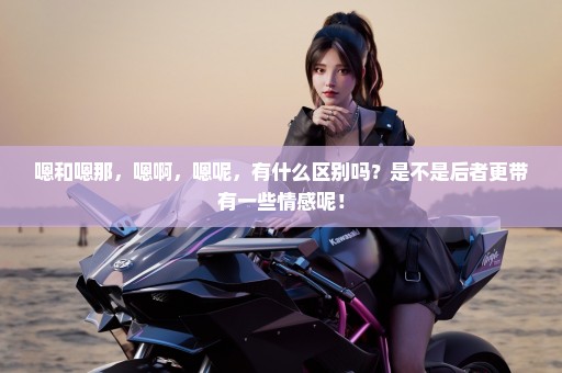 嗯和嗯那，嗯啊，嗯呢，有什么区别吗？是不是后者更带有一些情感呢！