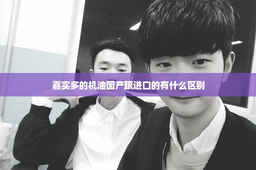嘉实多的机油国产跟进口的有什么区别