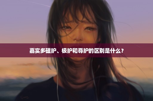 嘉实多磁护、极护和尊护的区别是什么？