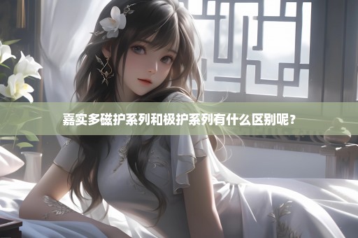 嘉实多磁护系列和极护系列有什么区别呢？