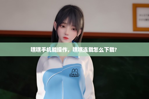 嘿嘿手机能操作，嘿嘿连载怎么下载? 