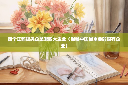 四个正部级央企是哪四大企业（揭秘中国最重要的国有企业）