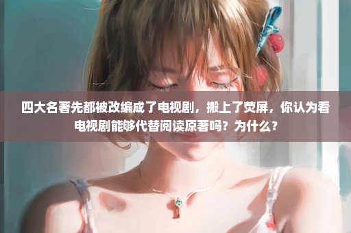 四大名著先都被改编成了电视剧，搬上了荧屏，你认为看电视剧能够代替阅读原著吗？为什么？