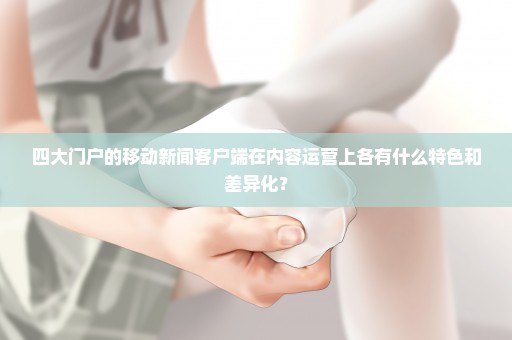 四大门户的移动新闻客户端在内容运营上各有什么特色和差异化？