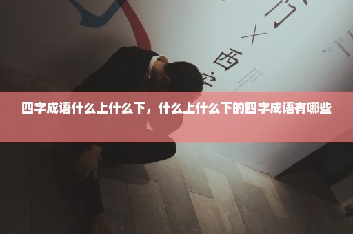 四字成语什么上什么下，什么上什么下的四字成语有哪些 