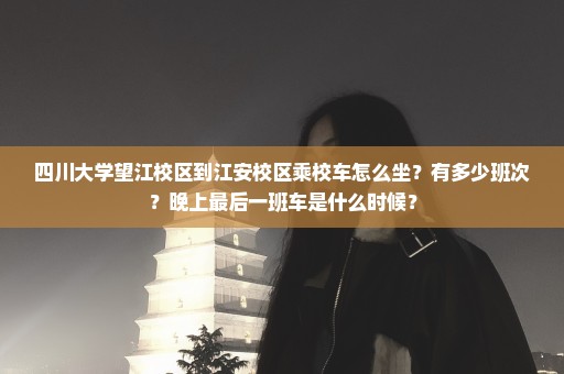 四川大学望江校区到江安校区乘校车怎么坐？有多少班次？晚上最后一班车是什么时候？