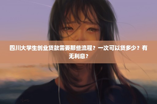 四川大学生创业贷款需要那些流程？一次可以贷多少？有无利息？