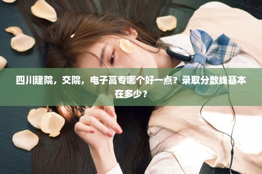 四川建院，交院，电子高专哪个好一点？录取分数线基本在多少？