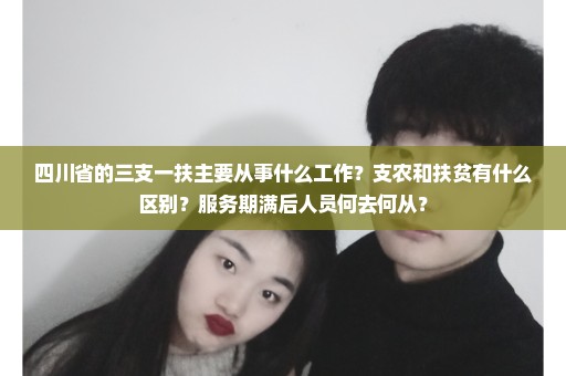 四川省的三支一扶主要从事什么工作？支农和扶贫有什么区别？服务期满后人员何去何从？