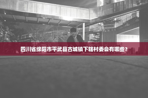 四川省绵阳市平武县古城镇下辖村委会有哪些？