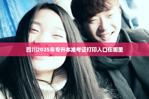 四川2025年专升本准考证打印入口在哪里
