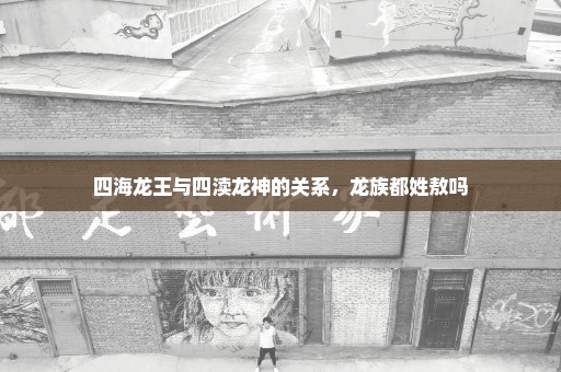 四海龙王与四渎龙神的关系，龙族都姓敖吗