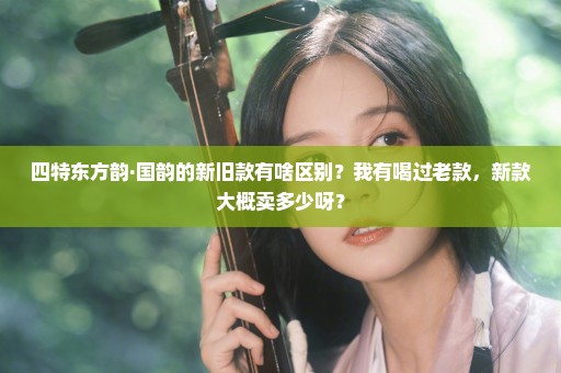 四特东方韵·国韵的新旧款有啥区别？我有喝过老款，新款大概卖多少呀？