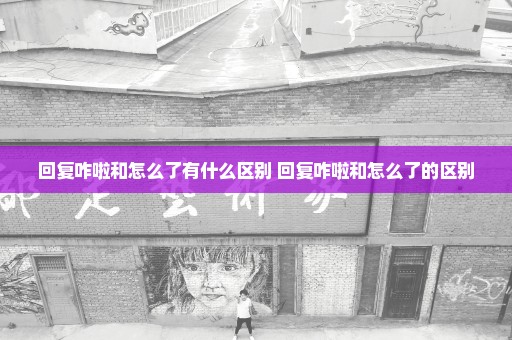 回复咋啦和怎么了有什么区别 回复咋啦和怎么了的区别