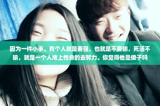 因为一件小事。有个人就是要强，也就是不要输，死活不输，就是一个人堵上性命的去努力。你觉得他是傻子吗