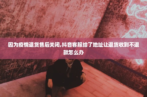 因为疫情退货售后关闭,抖音客服给了地址让退货收到不退款怎么办
