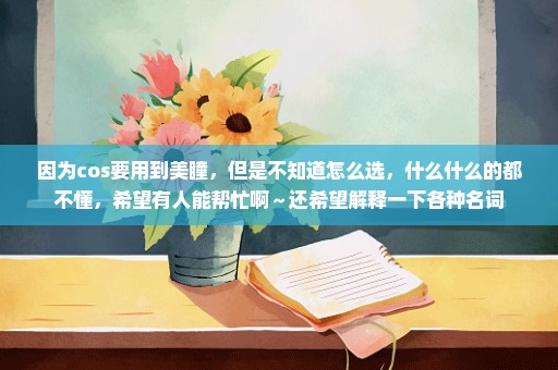 因为cos要用到美瞳，但是不知道怎么选，什么什么的都不懂，希望有人能帮忙啊～还希望解释一下各种名词