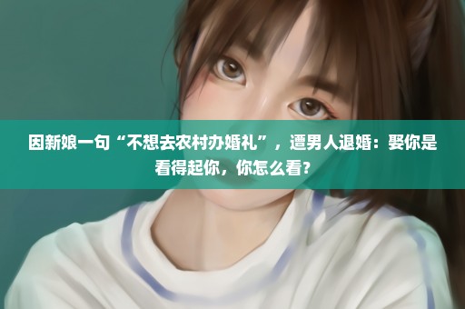 因新娘一句“不想去农村办婚礼”，遭男人退婚：娶你是看得起你，你怎么看？
