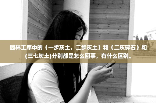 园林工序中的（一步灰土，二步灰土）和（二灰碎石）和(三七灰土)分别都是怎么回事，有什么区别。