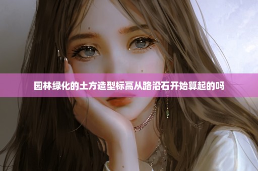 园林绿化的土方造型标高从路沿石开始算起的吗