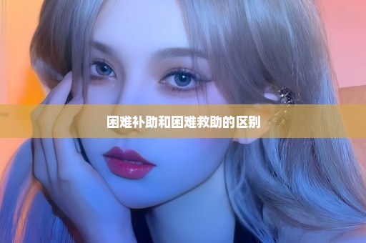 困难补助和困难救助的区别