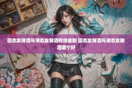 固态发酵酒与液态发酵酒有啥差别 固态发酵酒与液态发酵酒哪个好