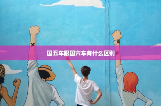 国五车跟国六车有什么区别